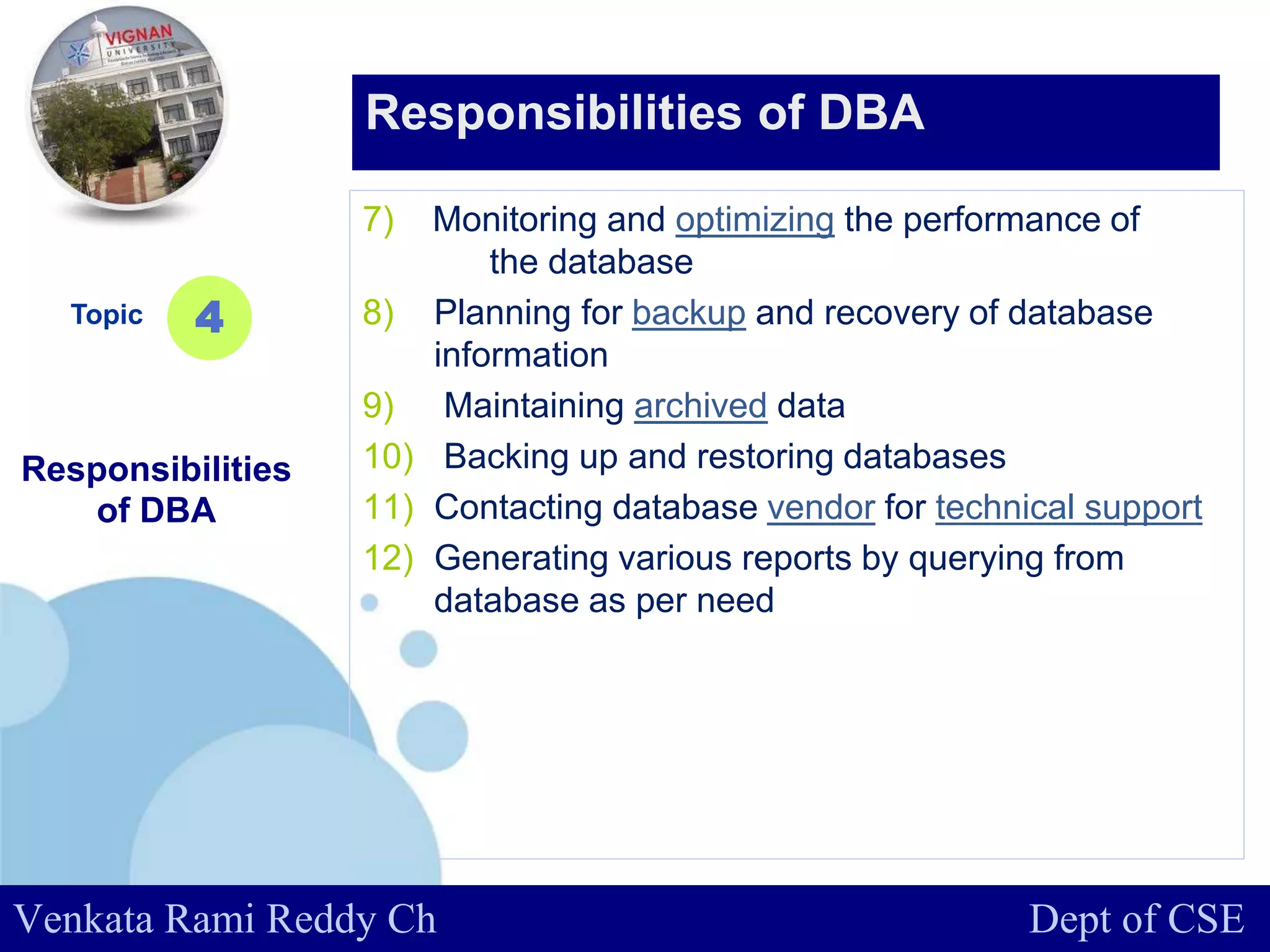 www.company.com
7) Monitoring and optimizing the performance of
the database
8) Planning for backup and recovery of database
information
9) Maintaining archived data
10) Backing up and restoring databases
11) Contacting database vendor for technical support
12) Generating various reports by querying from
database as per need
Topic
Responsibilities
of DBA
4
Responsibilities of DBA
Venkata Rami Reddy Ch Dept of CSE
 
