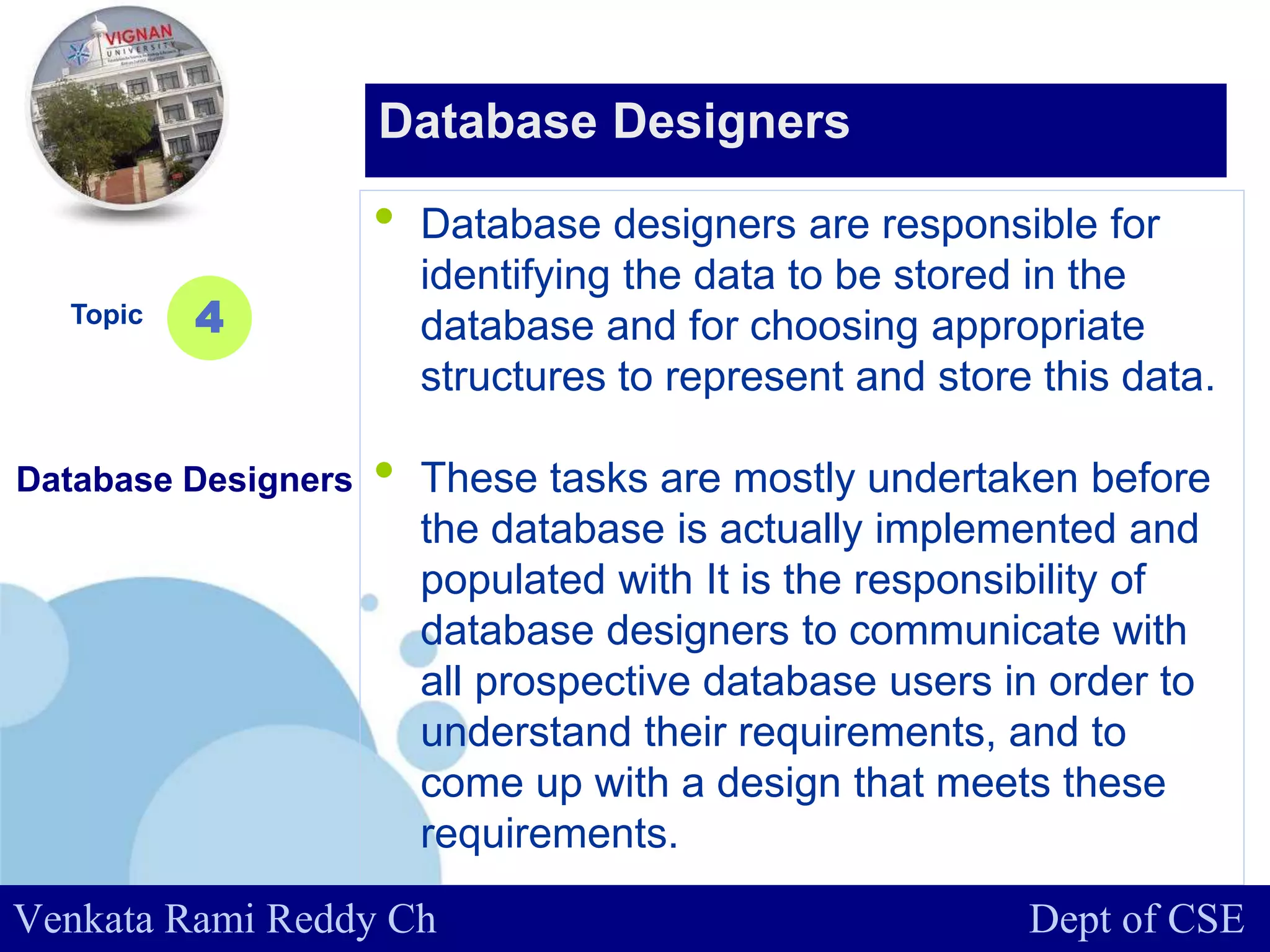 www.company.com
• Database designers are responsible for
identifying the data to be stored in the
database and for choosing appropriate
structures to represent and store this data.
• These tasks are mostly undertaken before
the database is actually implemented and
populated with It is the responsibility of
database designers to communicate with
all prospective database users in order to
understand their requirements, and to
come up with a design that meets these
requirements.
Topic
Database Designers
4
Database Designers
Venkata Rami Reddy Ch Dept of CSE
 