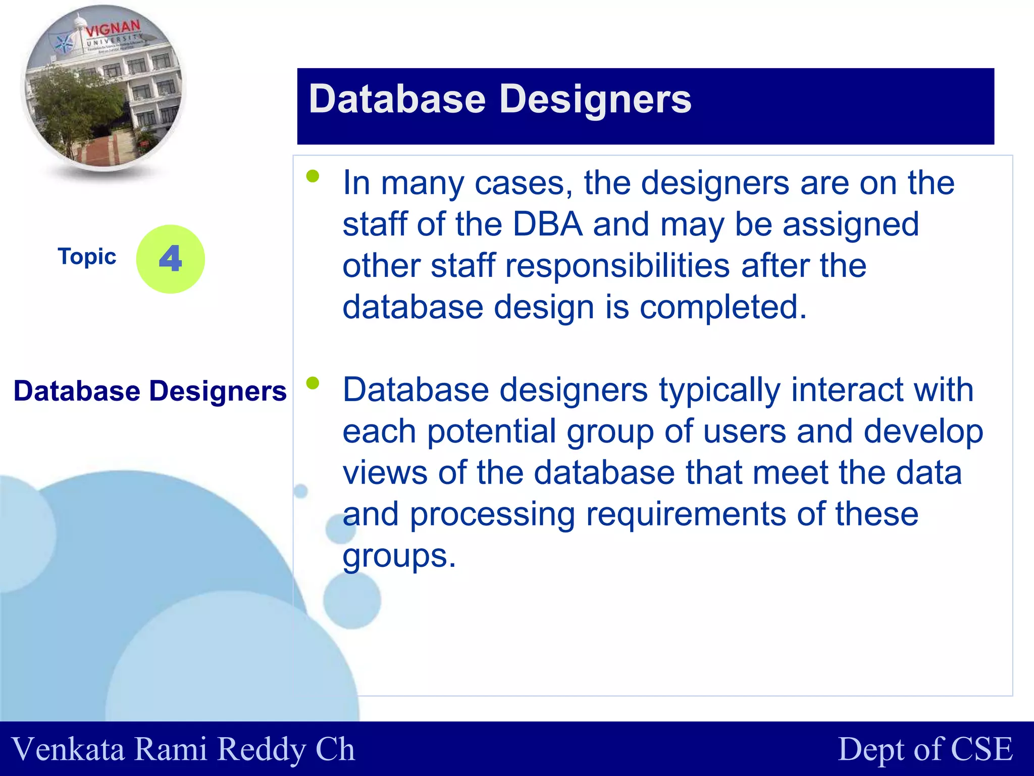 www.company.com
• In many cases, the designers are on the
staff of the DBA and may be assigned
other staff responsibilities after the
database design is completed.
• Database designers typically interact with
each potential group of users and develop
views of the database that meet the data
and processing requirements of these
groups.
Topic
Database Designers
4
Database Designers
Venkata Rami Reddy Ch Dept of CSE
 