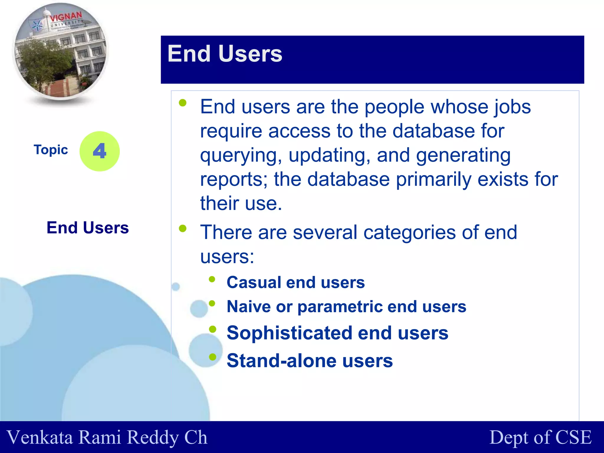 www.company.com
• End users are the people whose jobs
require access to the database for
querying, updating, and generating
reports; the database primarily exists for
their use.
• There are several categories of end
users:
• Casual end users
• Naive or parametric end users
• Sophisticated end users
• Stand-alone users
Topic
End Users
4
End Users
Venkata Rami Reddy Ch Dept of CSE
 