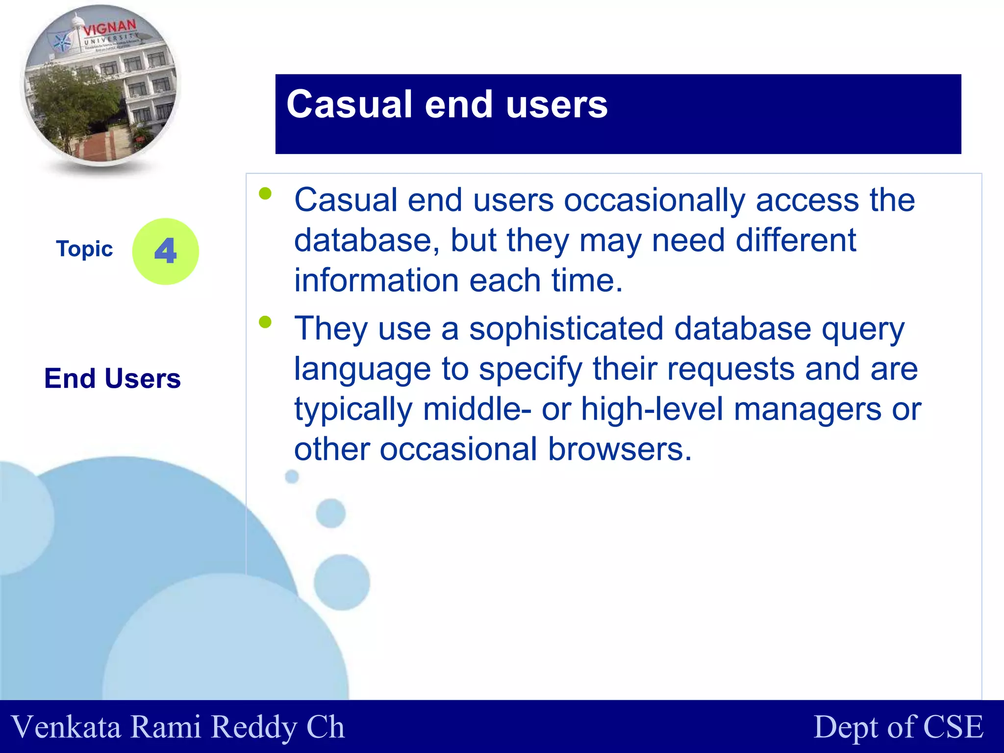 www.company.com
• Casual end users occasionally access the
database, but they may need different
information each time.
• They use a sophisticated database query
language to specify their requests and are
typically middle- or high-level managers or
other occasional browsers.
Topic
End Users
4
Casual end users
Venkata Rami Reddy Ch Dept of CSE
 