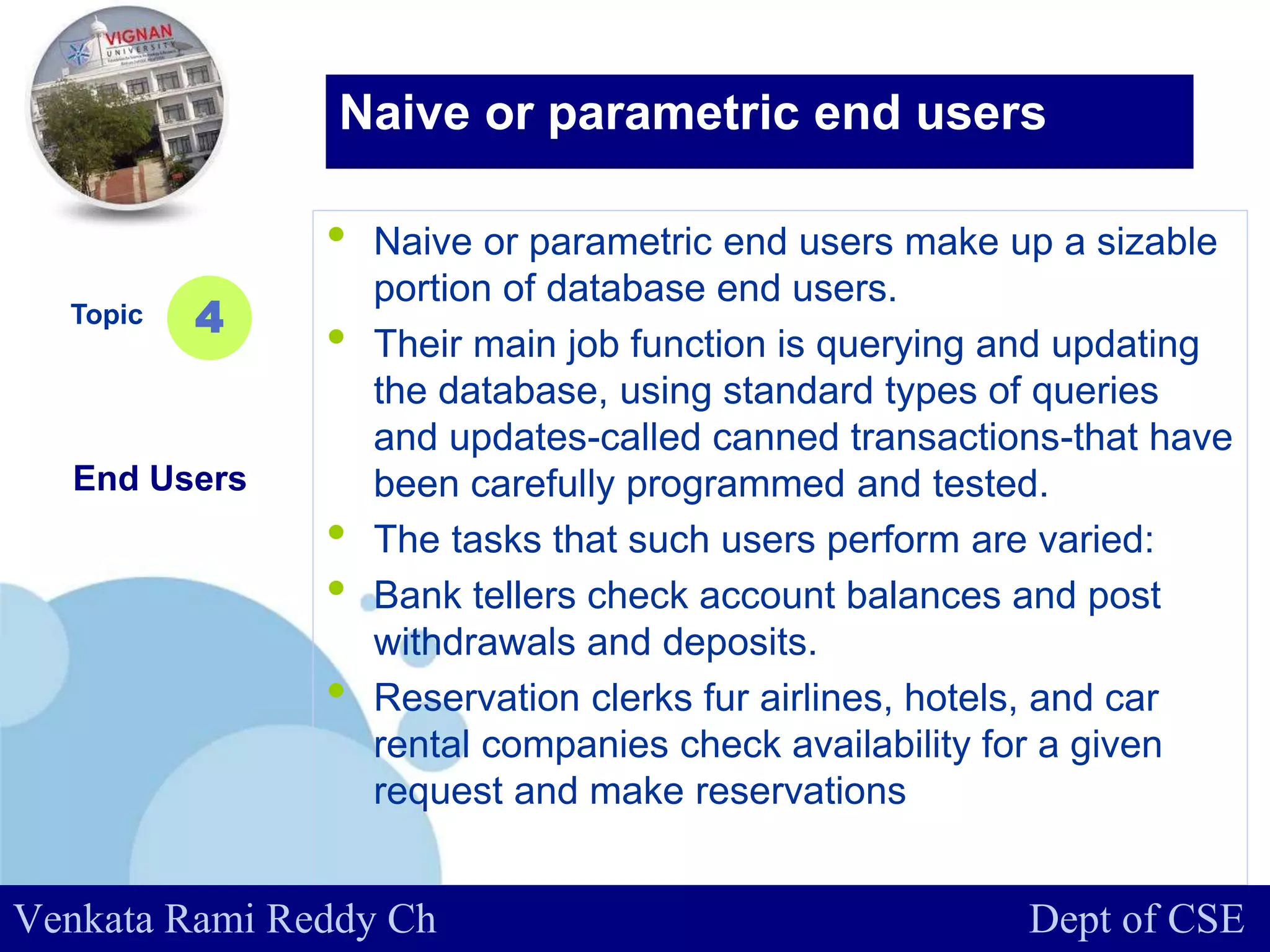 www.company.com
• Naive or parametric end users make up a sizable
portion of database end users.
• Their main job function is querying and updating
the database, using standard types of queries
and updates-called canned transactions-that have
been carefully programmed and tested.
• The tasks that such users perform are varied:
• Bank tellers check account balances and post
withdrawals and deposits.
• Reservation clerks fur airlines, hotels, and car
rental companies check availability for a given
request and make reservations
Topic
End Users
4
Naive or parametric end users
Venkata Rami Reddy Ch Dept of CSE
 
