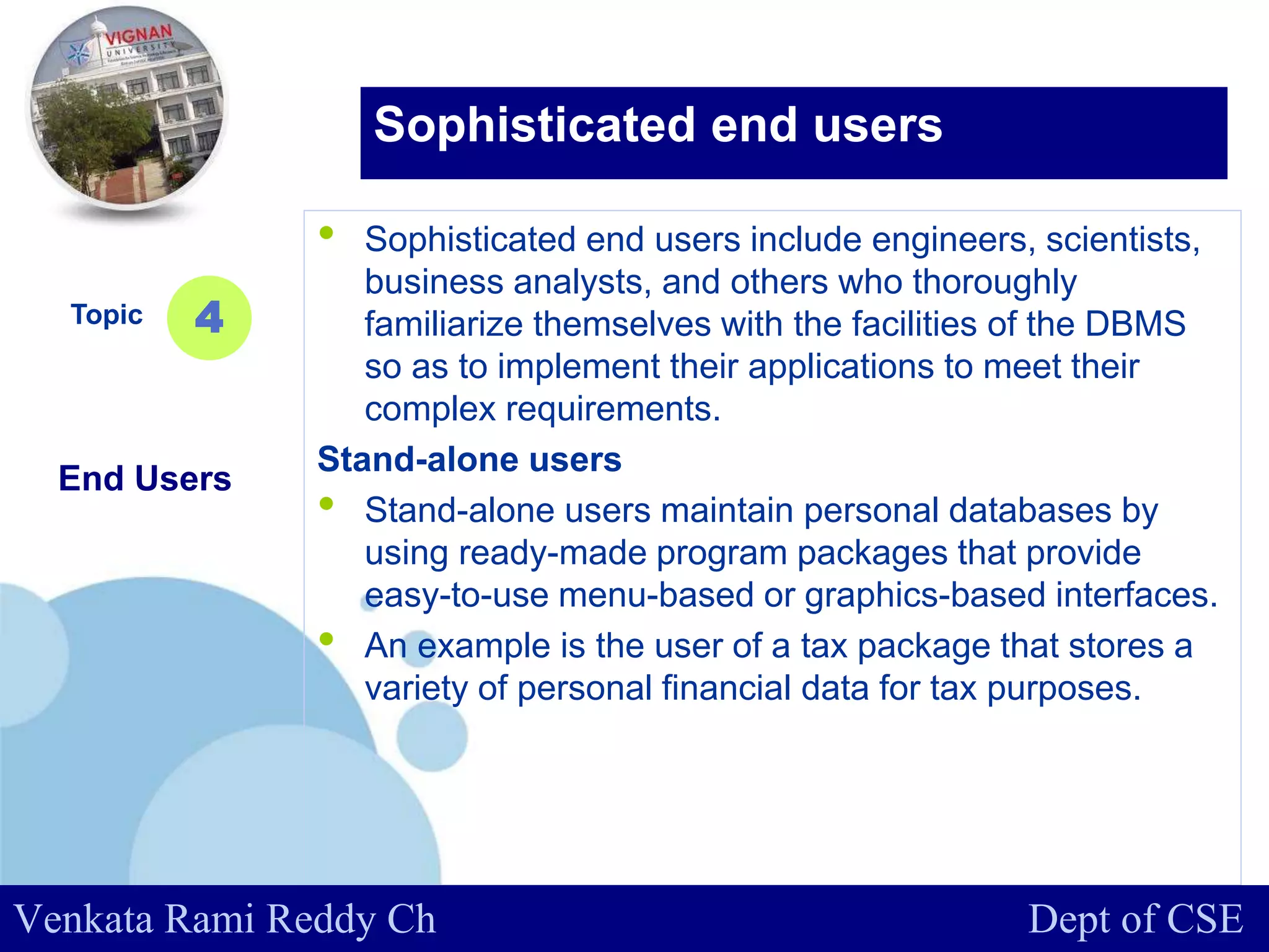 www.company.com
• Sophisticated end users include engineers, scientists,
business analysts, and others who thoroughly
familiarize themselves with the facilities of the DBMS
so as to implement their applications to meet their
complex requirements.
Stand-alone users
• Stand-alone users maintain personal databases by
using ready-made program packages that provide
easy-to-use menu-based or graphics-based interfaces.
• An example is the user of a tax package that stores a
variety of personal financial data for tax purposes.
Topic
End Users
4
Sophisticated end users
Venkata Rami Reddy Ch Dept of CSE
 