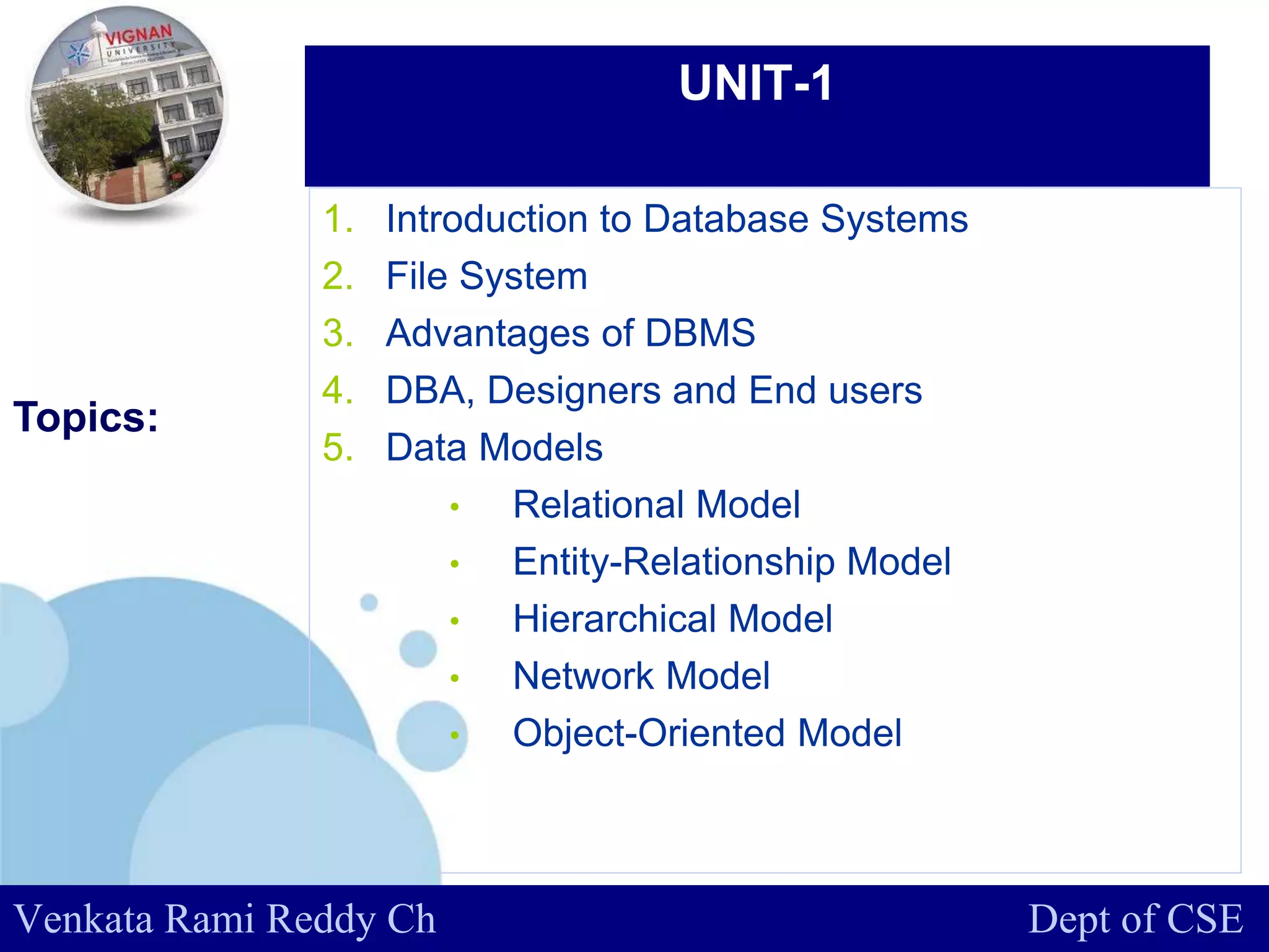 www.company.com
UNIT-1
Topics::
Venkata Rami Reddy Ch Dept of CSE
1. Introduction to Database Systems
2. File System
3. Advantages of DBMS
4. DBA, Designers and End users
5. Data Models
• Relational Model
• Entity-Relationship Model
• Hierarchical Model
• Network Model
• Object-Oriented Model
 