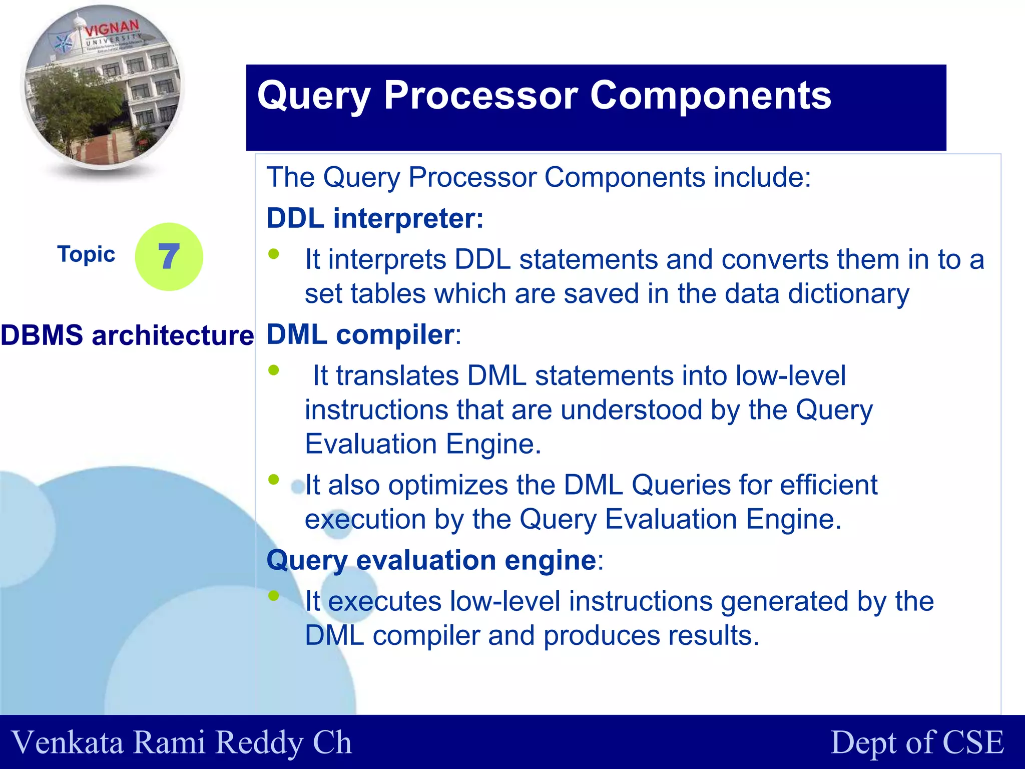 www.company.com
The Query Processor Components include:
DDL interpreter:
• It interprets DDL statements and converts them in to a
set tables which are saved in the data dictionary
DML compiler:
• It translates DML statements into low-level
instructions that are understood by the Query
Evaluation Engine.
• It also optimizes the DML Queries for efficient
execution by the Query Evaluation Engine.
Query evaluation engine:
• It executes low-level instructions generated by the
DML compiler and produces results.
Topic
DBMS architecture
7
Query Processor Components
Venkata Rami Reddy Ch Dept of CSE
 