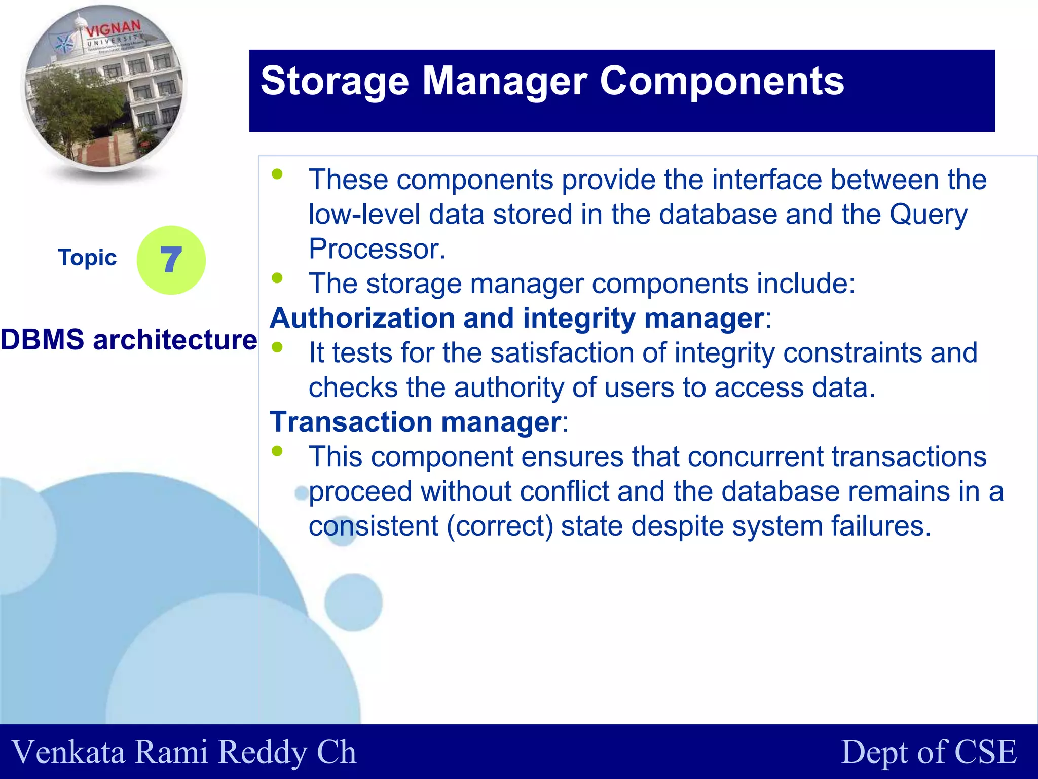 www.company.com
• These components provide the interface between the
low-level data stored in the database and the Query
Processor.
• The storage manager components include:
Authorization and integrity manager:
• It tests for the satisfaction of integrity constraints and
checks the authority of users to access data.
Transaction manager:
• This component ensures that concurrent transactions
proceed without conflict and the database remains in a
consistent (correct) state despite system failures.
Topic
DBMS architecture
7
Storage Manager Components
Venkata Rami Reddy Ch Dept of CSE
 