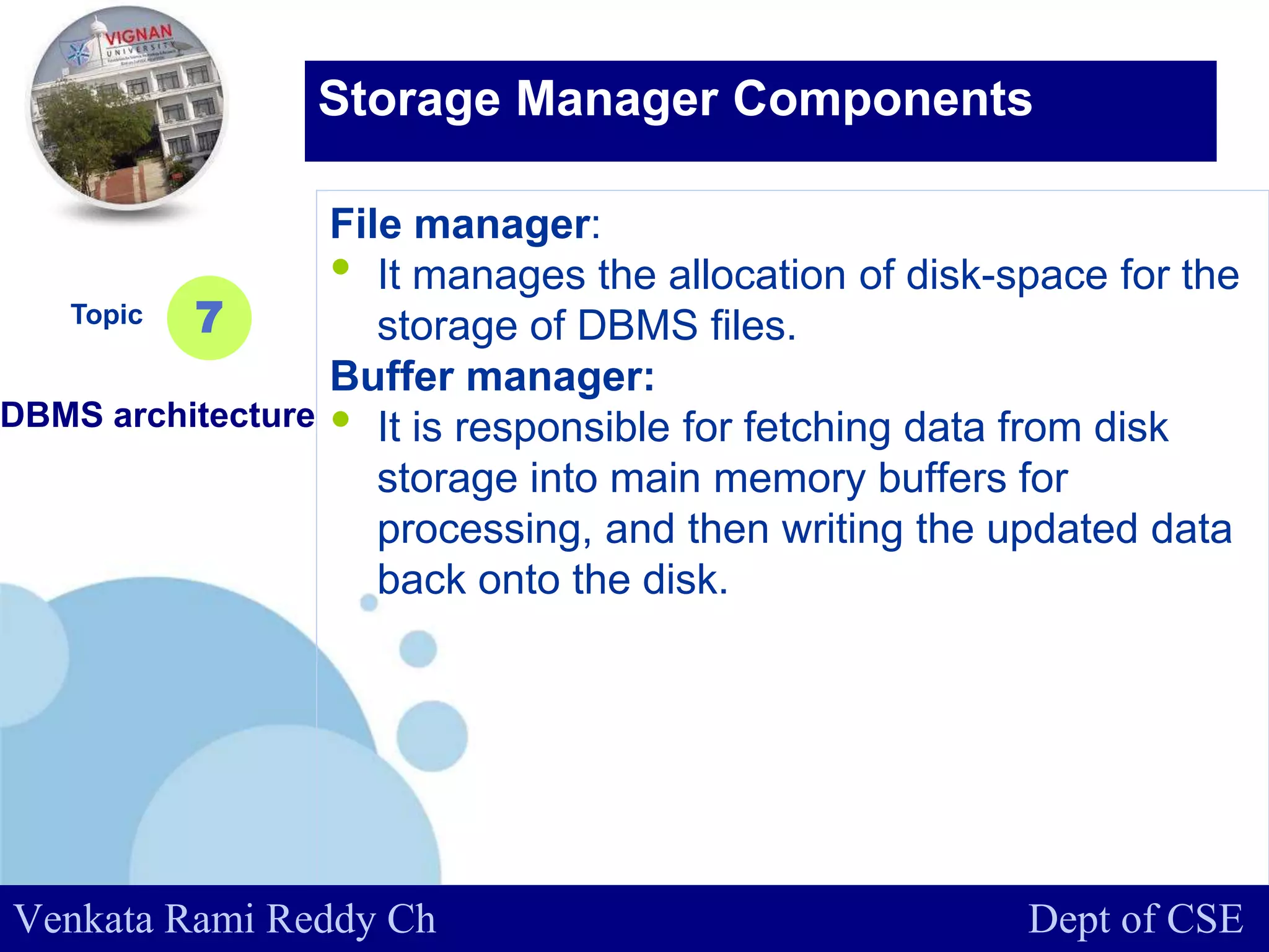 www.company.com
File manager:
• It manages the allocation of disk-space for the
storage of DBMS files.
Buffer manager:
• It is responsible for fetching data from disk
storage into main memory buffers for
processing, and then writing the updated data
back onto the disk.
Topic
DBMS architecture
7
Storage Manager Components
Venkata Rami Reddy Ch Dept of CSE
 