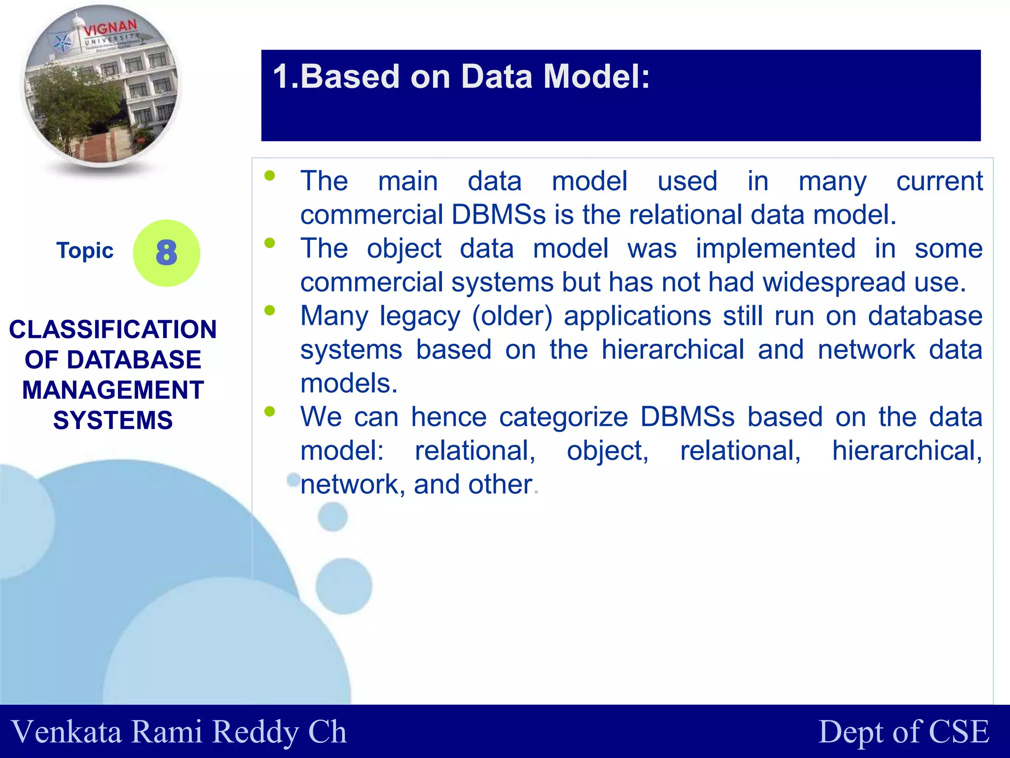 www.company.com
• The main data model used in many current
commercial DBMSs is the relational data model.
• The object data model was implemented in some
commercial systems but has not had widespread use.
• Many legacy (older) applications still run on database
systems based on the hierarchical and network data
models.
• We can hence categorize DBMSs based on the data
model: relational, object, relational, hierarchical,
network, and other.
Topic
CLASSIFICATION
OF DATABASE
MANAGEMENT
SYSTEMS
8
1.Based on Data Model:
Venkata Rami Reddy Ch Dept of CSE
 