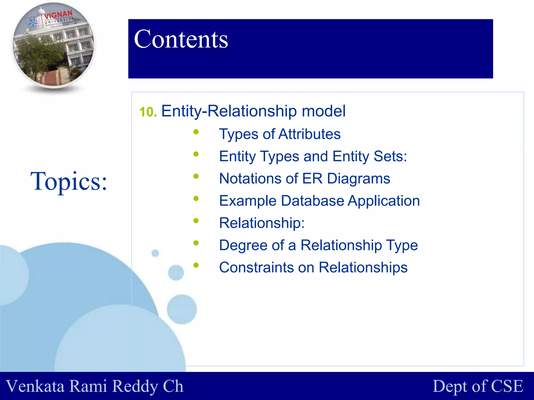 www.company.com
Contents
Topics:
Venkata Rami Reddy Ch Dept of CSE
10. Entity-Relationship model
• Types of Attributes
• Entity Types and Entity Sets:
• Notations of ER Diagrams
• Example Database Application
• Relationship:
• Degree of a Relationship Type
• Constraints on Relationships
 