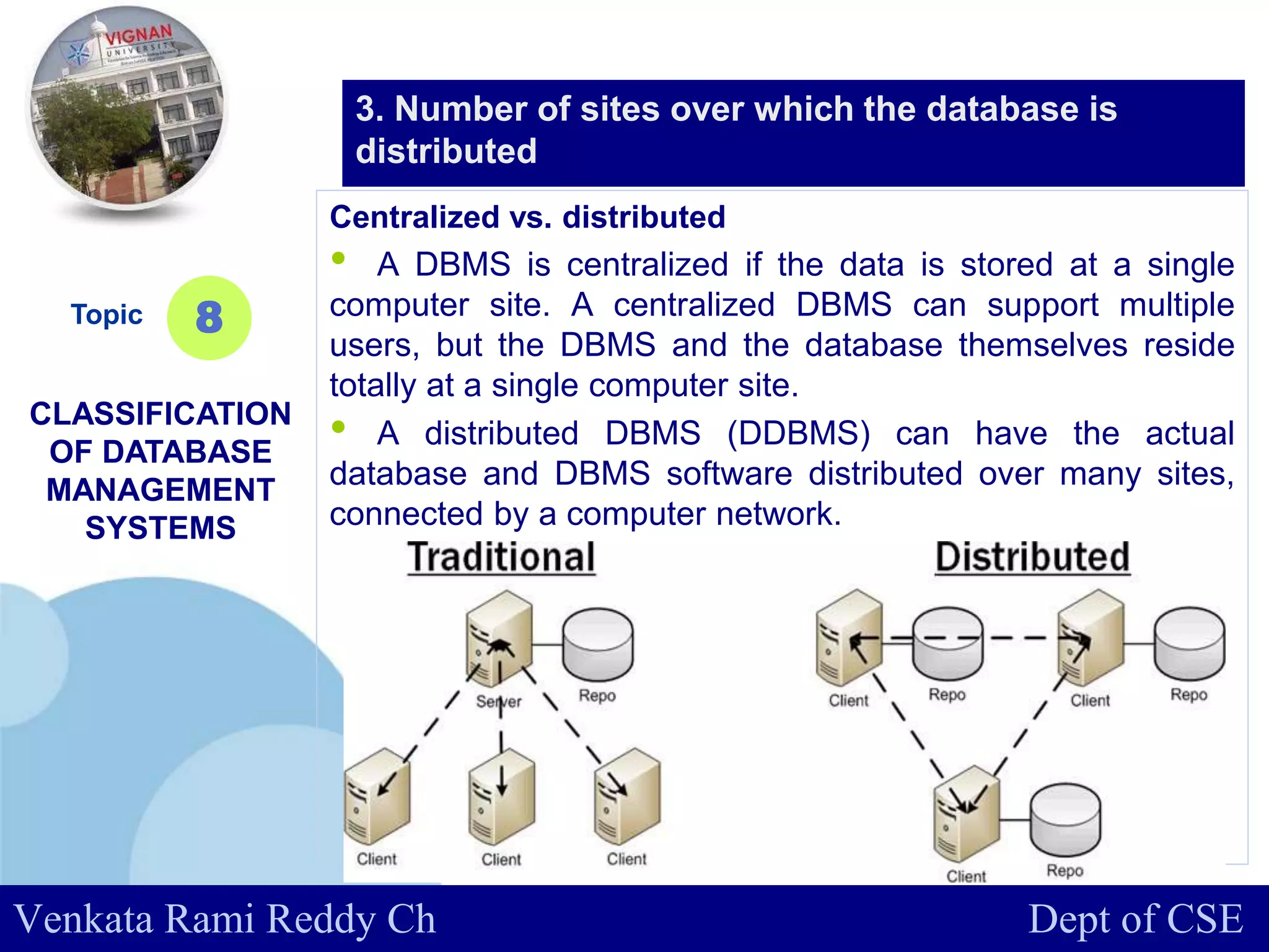 www.company.com
Centralized vs. distributed
• A DBMS is centralized if the data is stored at a single
computer site. A centralized DBMS can support multiple
users, but the DBMS and the database themselves reside
totally at a single computer site.
• A distributed DBMS (DDBMS) can have the actual
database and DBMS software distributed over many sites,
connected by a computer network.
Topic
CLASSIFICATION
OF DATABASE
MANAGEMENT
SYSTEMS
8
3. Number of sites over which the database is
distributed
Venkata Rami Reddy Ch Dept of CSE
 