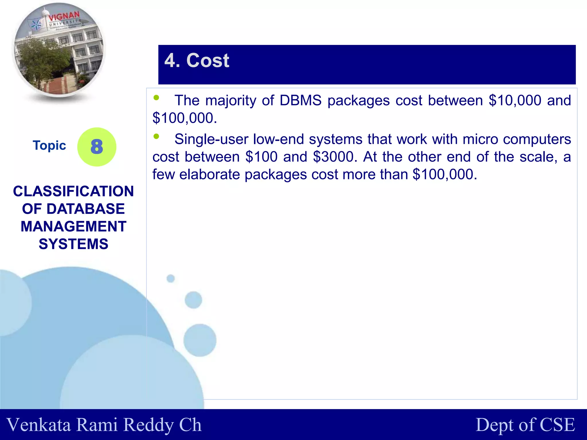 www.company.com
• The majority of DBMS packages cost between $10,000 and
$100,000.
• Single-user low-end systems that work with micro computers
cost between $100 and $3000. At the other end of the scale, a
few elaborate packages cost more than $100,000.
Topic
CLASSIFICATION
OF DATABASE
MANAGEMENT
SYSTEMS
8
4. Cost
Venkata Rami Reddy Ch Dept of CSE
 