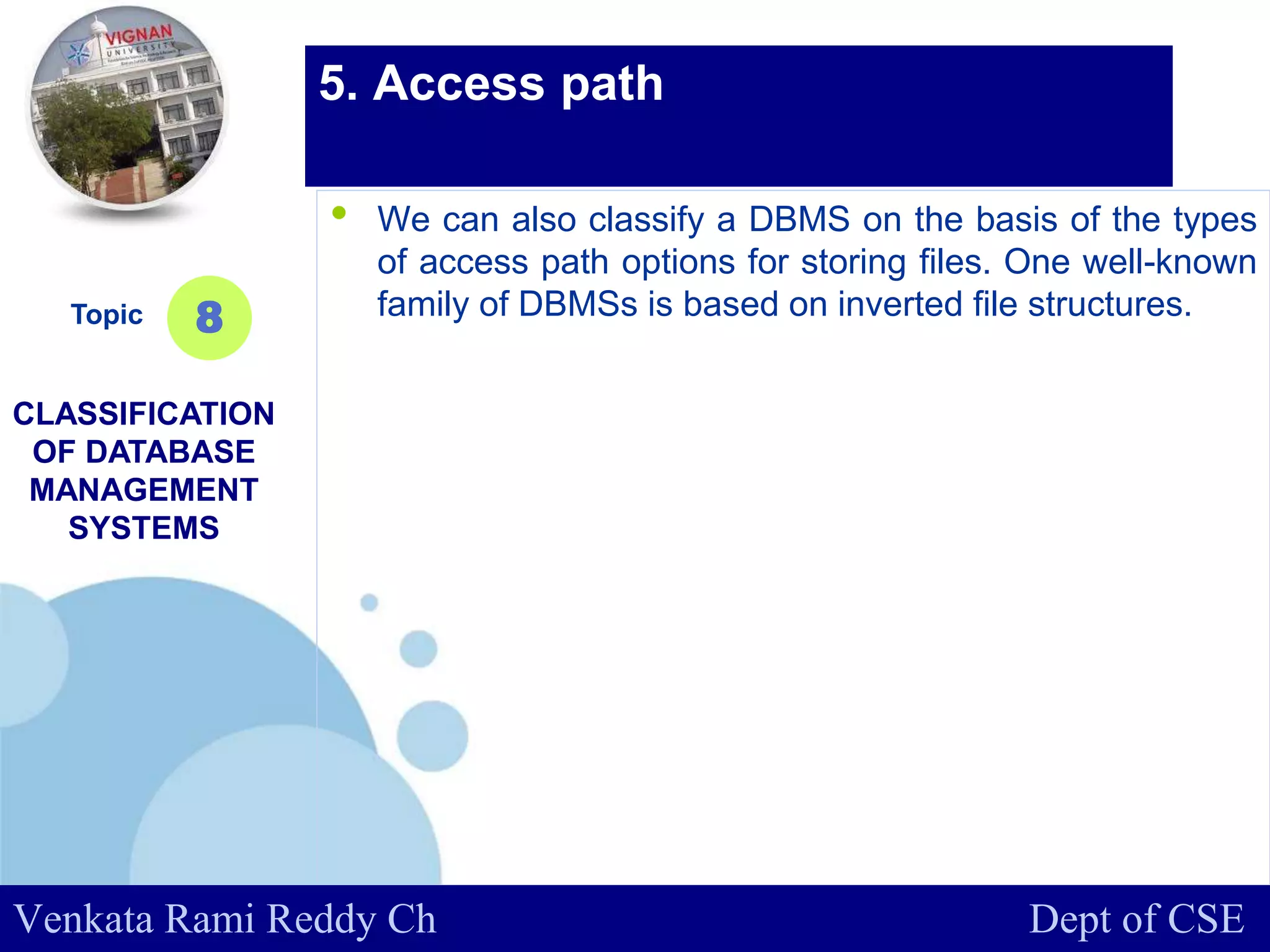 www.company.com
• We can also classify a DBMS on the basis of the types
of access path options for storing files. One well-known
family of DBMSs is based on inverted file structures.Topic
CLASSIFICATION
OF DATABASE
MANAGEMENT
SYSTEMS
8
5. Access path
Venkata Rami Reddy Ch Dept of CSE
 