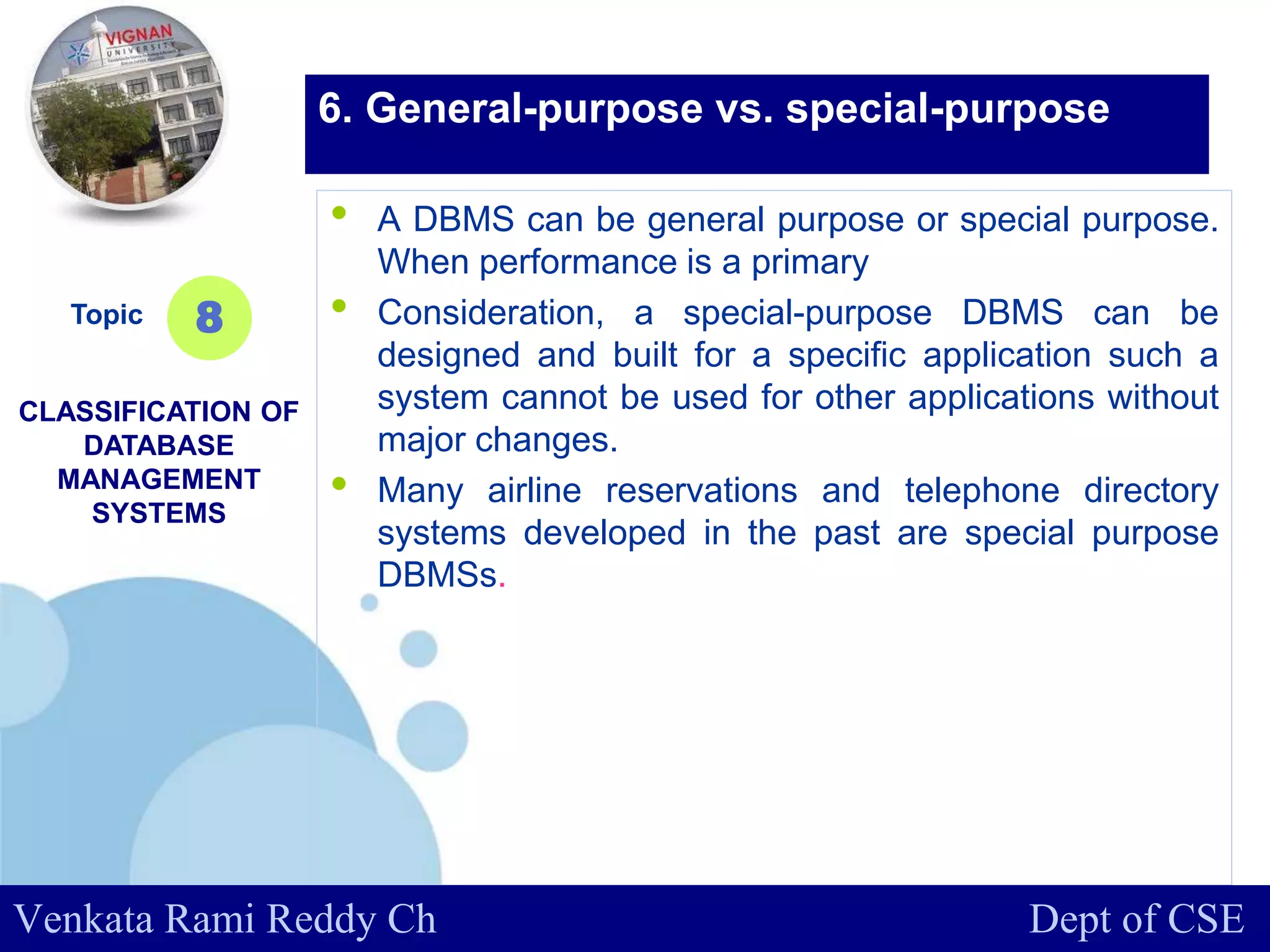www.company.com
• A DBMS can be general purpose or special purpose.
When performance is a primary
• Consideration, a special-purpose DBMS can be
designed and built for a specific application such a
system cannot be used for other applications without
major changes.
• Many airline reservations and telephone directory
systems developed in the past are special purpose
DBMSs.
Topic
CLASSIFICATION OF
DATABASE
MANAGEMENT
SYSTEMS
8
6. General-purpose vs. special-purpose
Venkata Rami Reddy Ch Dept of CSE
 
