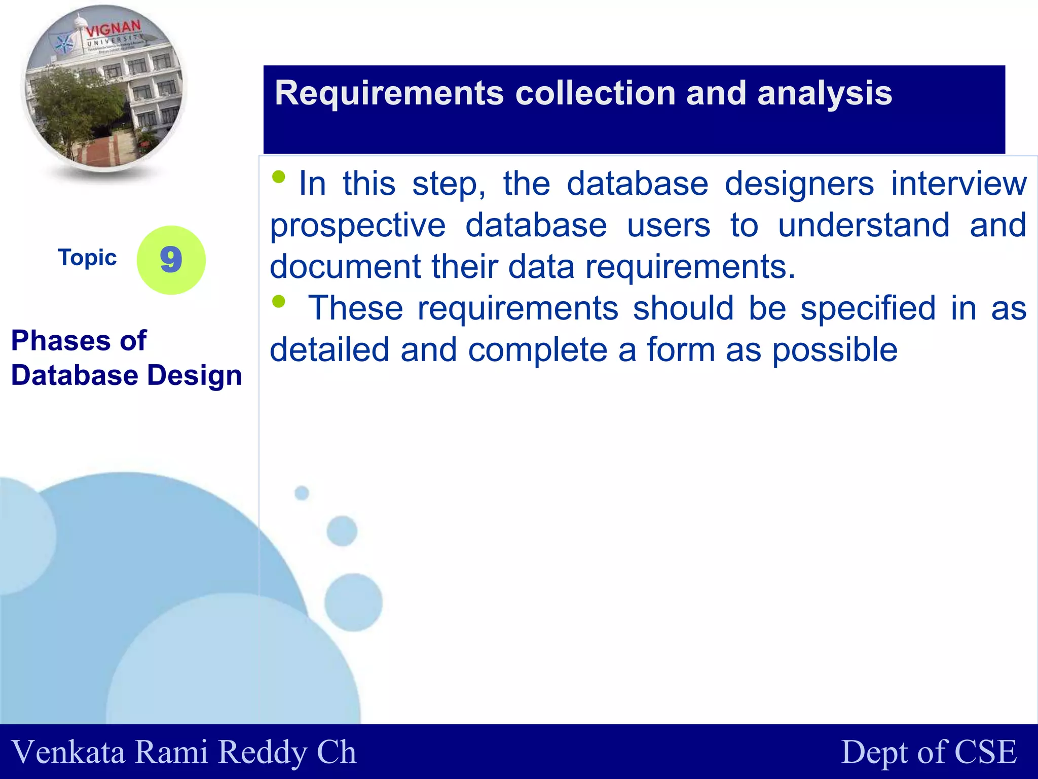 www.company.com
• In this step, the database designers interview
prospective database users to understand and
document their data requirements.
• These requirements should be specified in as
detailed and complete a form as possible
Topic
Phases of
Database Design
9
Requirements collection and analysis
Venkata Rami Reddy Ch Dept of CSE
 