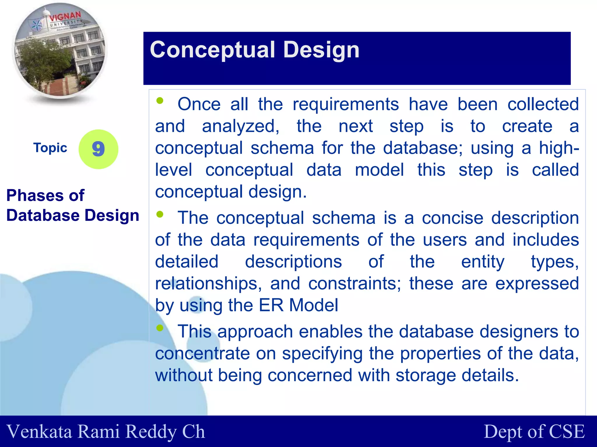 www.company.com
• Once all the requirements have been collected
and analyzed, the next step is to create a
conceptual schema for the database; using a high-
level conceptual data model this step is called
conceptual design.
• The conceptual schema is a concise description
of the data requirements of the users and includes
detailed descriptions of the entity types,
relationships, and constraints; these are expressed
by using the ER Model
• This approach enables the database designers to
concentrate on specifying the properties of the data,
without being concerned with storage details.
Topic
Phases of
Database Design
9
Conceptual Design
Venkata Rami Reddy Ch Dept of CSE
 