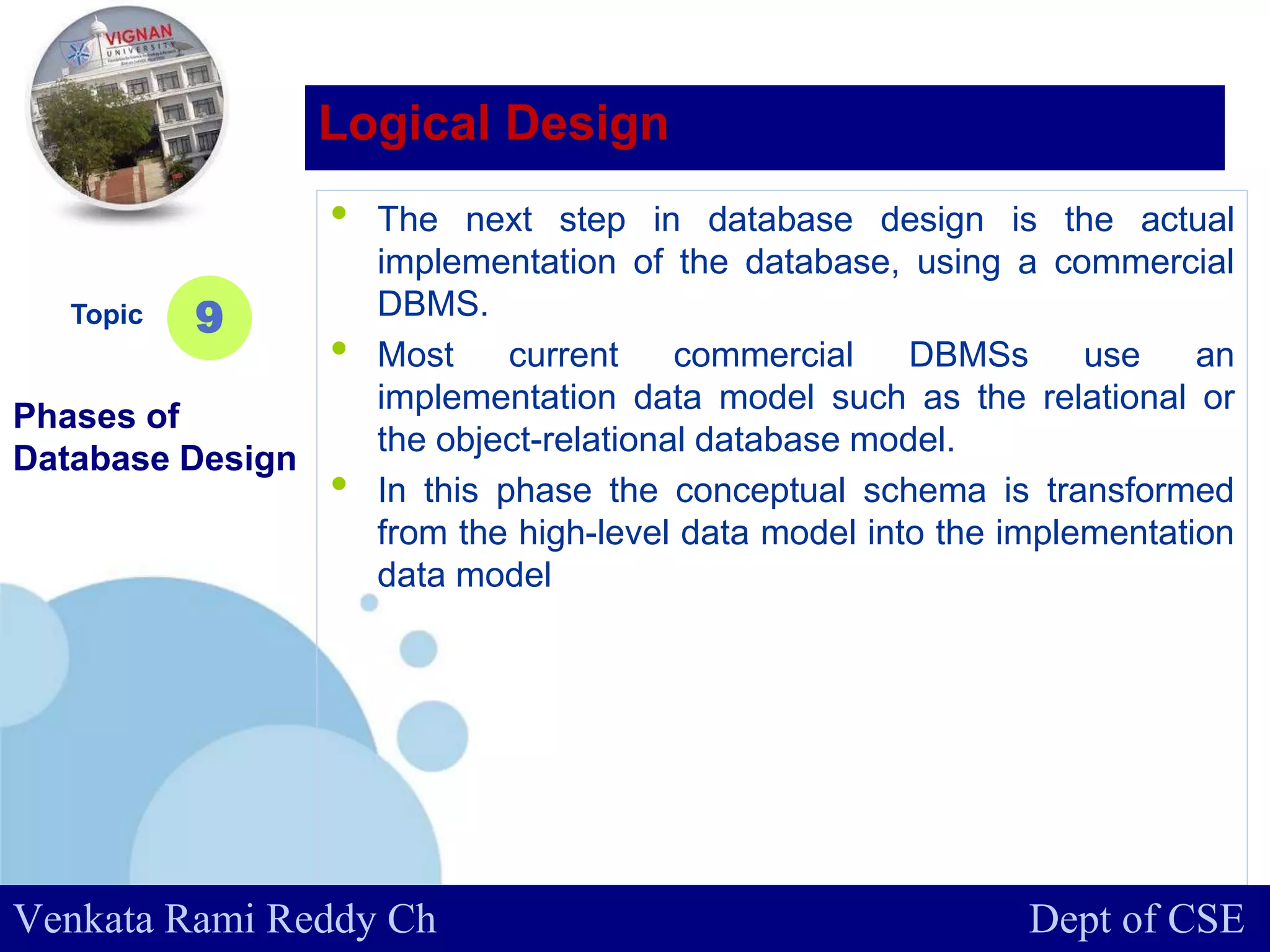 www.company.com
• The next step in database design is the actual
implementation of the database, using a commercial
DBMS.
• Most current commercial DBMSs use an
implementation data model such as the relational or
the object-relational database model.
• In this phase the conceptual schema is transformed
from the high-level data model into the implementation
data model
Topic
Phases of
Database Design
9
Logical Design
Venkata Rami Reddy Ch Dept of CSE
 
