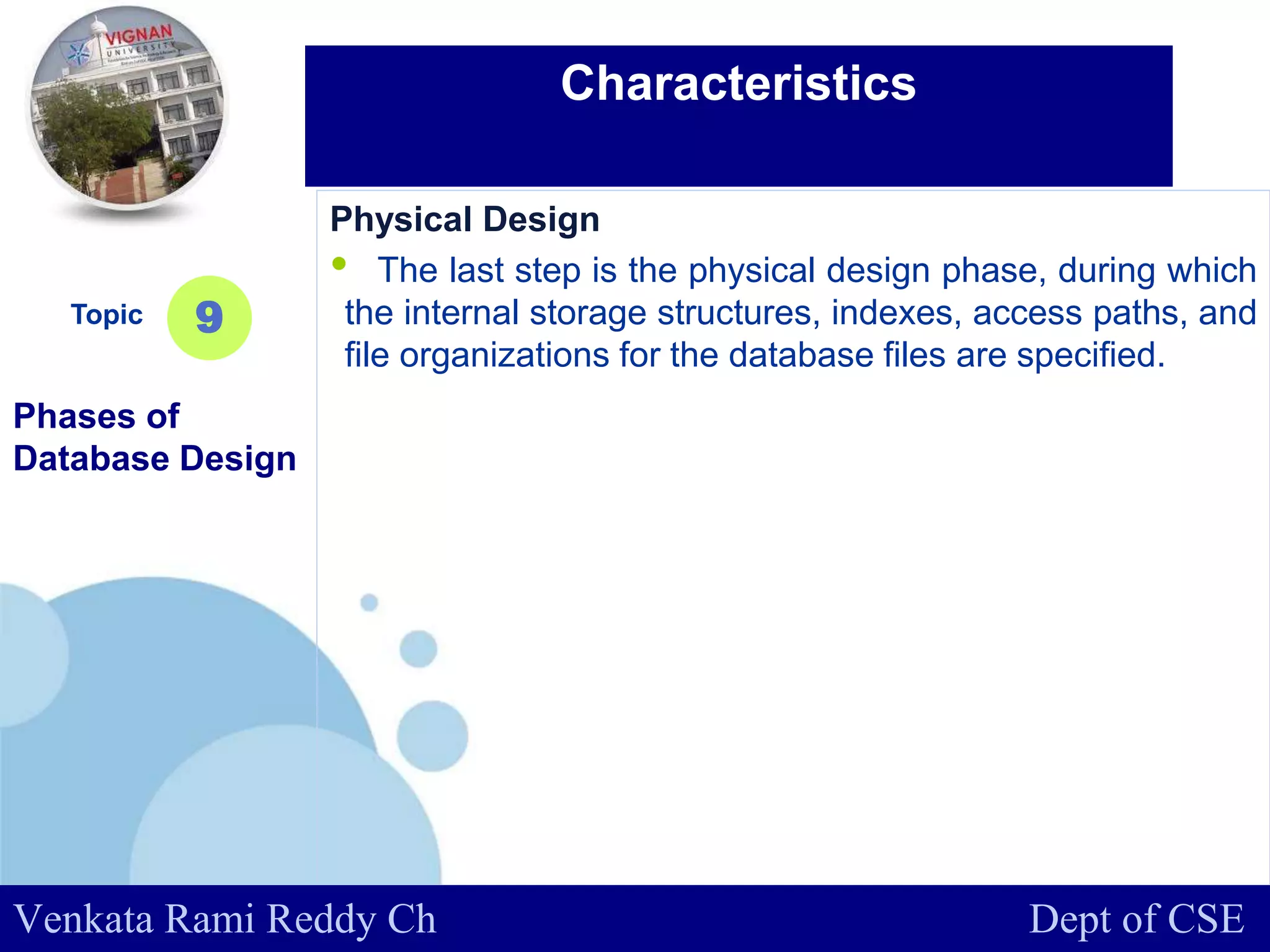 www.company.com
Physical Design
• The last step is the physical design phase, during which
the internal storage structures, indexes, access paths, and
file organizations for the database files are specified.
Topic
Phases of
Database Design
9
Characteristics
Venkata Rami Reddy Ch Dept of CSE
 