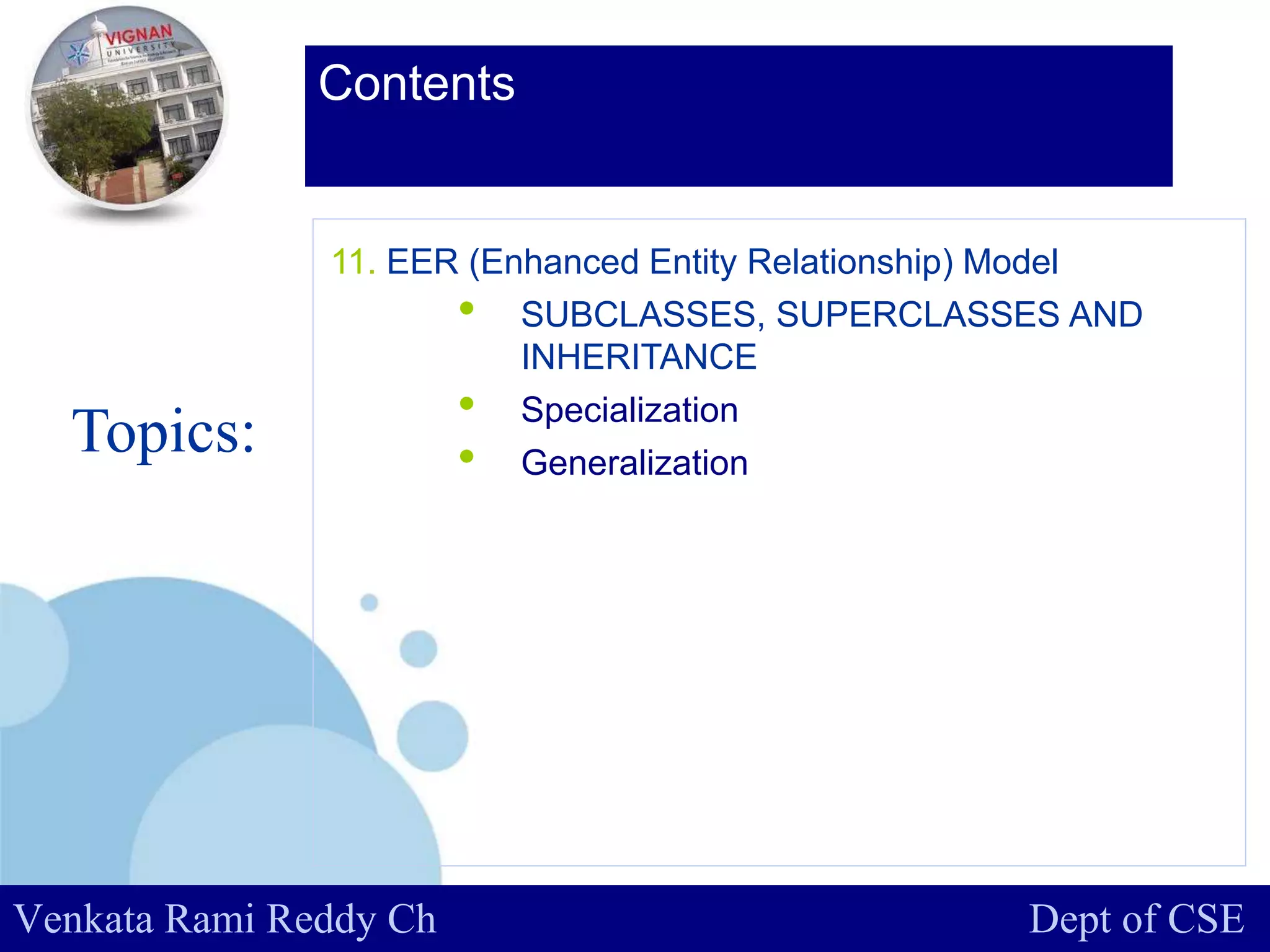 www.company.com
Contents
Topics:
Venkata Rami Reddy Ch Dept of CSE
11. EER (Enhanced Entity Relationship) Model
• SUBCLASSES, SUPERCLASSES AND
INHERITANCE
• Specialization
• Generalization
 