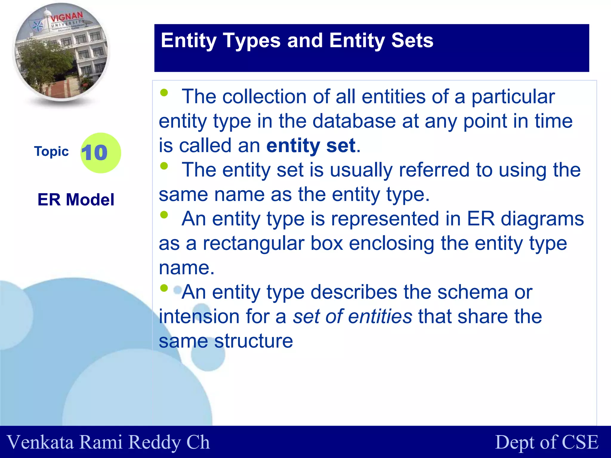 www.company.com
• The collection of all entities of a particular
entity type in the database at any point in time
is called an entity set.
• The entity set is usually referred to using the
same name as the entity type.
• An entity type is represented in ER diagrams
as a rectangular box enclosing the entity type
name.
• An entity type describes the schema or
intension for a set of entities that share the
same structure
Topic
ER Model
10
Entity Types and Entity Sets
Venkata Rami Reddy Ch Dept of CSE
 