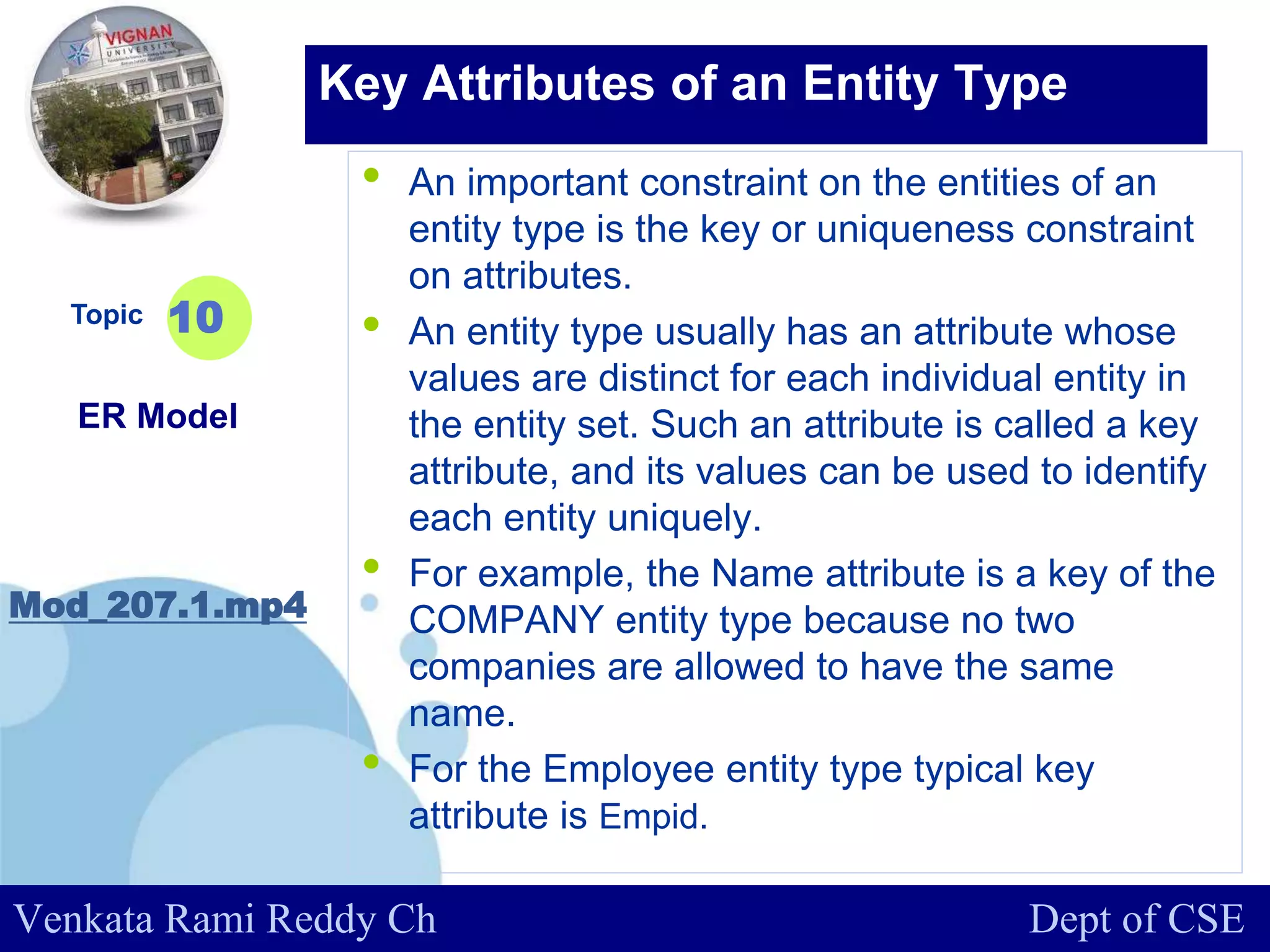 www.company.com
• An important constraint on the entities of an
entity type is the key or uniqueness constraint
on attributes.
• An entity type usually has an attribute whose
values are distinct for each individual entity in
the entity set. Such an attribute is called a key
attribute, and its values can be used to identify
each entity uniquely.
• For example, the Name attribute is a key of the
COMPANY entity type because no two
companies are allowed to have the same
name.
• For the Employee entity type typical key
attribute is Empid.
Topic
ER Model
Mod_207.1.mp4
10
Key Attributes of an Entity Type
Venkata Rami Reddy Ch Dept of CSE
 