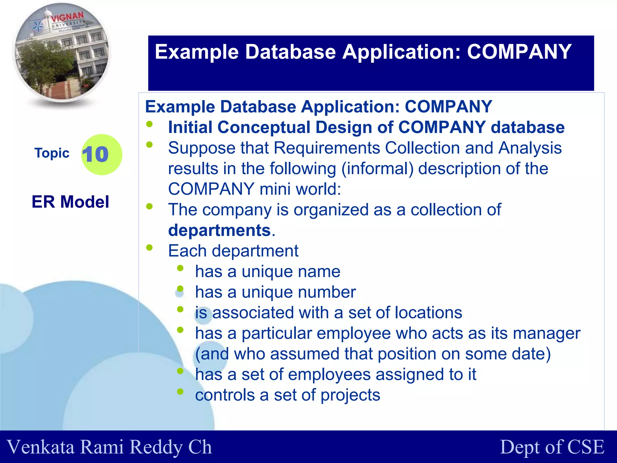 www.company.com
Example Database Application: COMPANY
• Initial Conceptual Design of COMPANY database
• Suppose that Requirements Collection and Analysis
results in the following (informal) description of the
COMPANY mini world:
• The company is organized as a collection of
departments.
• Each department
• has a unique name
• has a unique number
• is associated with a set of locations
• has a particular employee who acts as its manager
(and who assumed that position on some date)
• has a set of employees assigned to it
• controls a set of projects
Topic
ER Model
10
Example Database Application: COMPANY
Venkata Rami Reddy Ch Dept of CSE
 