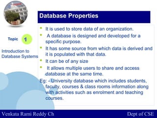 www.company.com
• It is used to store data of an organization.
• A database is designed and developed for a
specific purpose.
• It has some source from which data is derived and
it is populated with that data.
• It can be of any size
• It allows multiple users to share and access
database at the same time.
Eg: - University database which includes students,
faculty, courses & class rooms information along
with activities such as enrolment and teaching
courses.
Topic
Introduction to
Database Systems
1
Database Properties
Venkata Rami Reddy Ch Dept of CSE
 