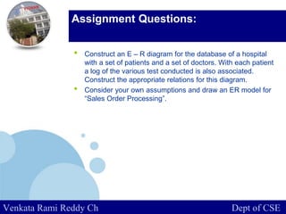 www.company.com
Assignment Questions:
• Construct an E – R diagram for the database of a hospital
with a set of patients and a set of doctors. With each patient
a log of the various test conducted is also associated.
Construct the appropriate relations for this diagram.
• Consider your own assumptions and draw an ER model for
“Sales Order Processing”.
Venkata Rami Reddy Ch Dept of CSE
 