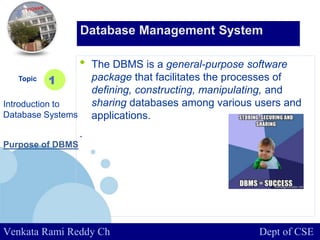 www.company.com
• The DBMS is a general-purpose software
package that facilitates the processes of
defining, constructing, manipulating, and
sharing databases among various users and
applications.
.
Topic
Introduction to
Database Systems
1
Database Management System
Venkata Rami Reddy Ch Dept of CSE
Purpose of DBMS
 