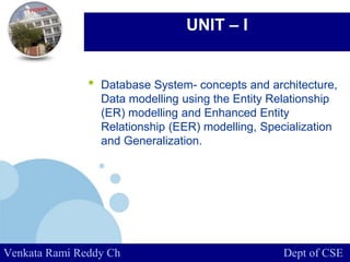 www.company.com
UNIT – I
• Database System- concepts and architecture,
Data modelling using the Entity Relationship
(ER) modelling and Enhanced Entity
Relationship (EER) modelling, Specialization
and Generalization.
Venkata Rami Reddy Ch Dept of CSE
 