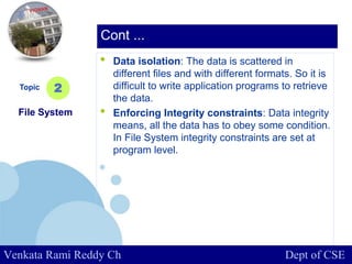 www.company.com
• Data isolation: The data is scattered in
different files and with different formats. So it is
difficult to write application programs to retrieve
the data.
• Enforcing Integrity constraints: Data integrity
means, all the data has to obey some condition.
In File System integrity constraints are set at
program level.
Topic
File System
2
Cont ...
Venkata Rami Reddy Ch Dept of CSE
 