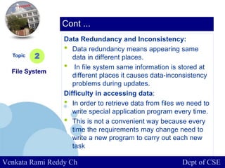 www.company.com
Data Redundancy and Inconsistency:
• Data redundancy means appearing same
data in different places.
• In file system same information is stored at
different places it causes data-inconsistency
problems during updates.
Difficulty in accessing data:
• In order to retrieve data from files we need to
write special application program every time.
• This is not a convenient way because every
time the requirements may change need to
write a new program to carry out each new
task
Topic
File System
2
Cont ...
Venkata Rami Reddy Ch Dept of CSE
 