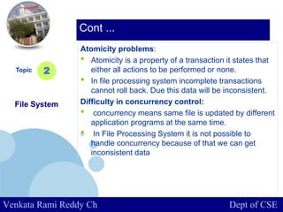 www.company.com
Atomicity problems:
• Atomicity is a property of a transaction it states that
either all actions to be performed or none.
• In file processing system incomplete transactions
cannot roll back. Due this data will be inconsistent.
Difficulty in concurrency control:
• concurrency means same file is updated by different
application programs at the same time.
• In File Processing System it is not possible to
handle concurrency because of that we can get
inconsistent data
Topic
File System
2
Cont ...
Venkata Rami Reddy Ch Dept of CSE
 
