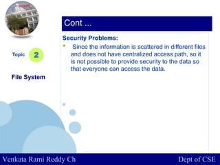www.company.com
Security Problems:
• Since the information is scattered in different files
and does not have centralized access path, so it
is not possible to provide security to the data so
that everyone can access the data.
Topic
File System
2
Cont ...
Venkata Rami Reddy Ch Dept of CSE
 