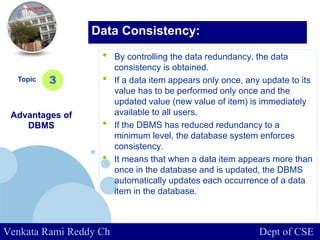 www.company.com
• By controlling the data redundancy, the data
consistency is obtained.
• If a data item appears only once, any update to its
value has to be performed only once and the
updated value (new value of item) is immediately
available to all users.
• If the DBMS has reduced redundancy to a
minimum level, the database system enforces
consistency.
• It means that when a data item appears more than
once in the database and is updated, the DBMS
automatically updates each occurrence of a data
item in the database.
Topic
Advantages of
DBMS
3
Data Consistency:
Venkata Rami Reddy Ch Dept of CSE
 