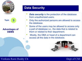 www.company.com
• Data security is the protection of the database
from unauthorized users.
• Only the authorized persons are allowed to access
the database.
• Some of the users may be allowed to access only
a part of database i.e., the data that is related to
them or related to their department.
• Mostly, the DBA or head of a department can
access all the data in the database.
Topic
Advantages of
DBMS
3
Data Security
Venkata Rami Reddy Ch Dept of CSE
 