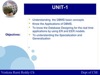 www.company.com
UNIT-1
• Understanding the DBMS basic concepts
• Know the Applications of DBMS.
• To know the Database Designing for the real time
applications by using ER and EER models.
• To understanding the Specialization and
Generalization
Objectives:
Venkata Rami Reddy Ch Dept of CSE
 