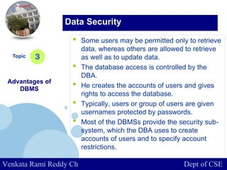 www.company.com
• Some users may be permitted only to retrieve
data, whereas others are allowed to retrieve
as well as to update data.
• The database access is controlled by the
DBA.
• He creates the accounts of users and gives
rights to access the database.
• Typically, users or group of users are given
usernames protected by passwords.
• Most of the DBMSs provide the security sub-
system, which the DBA uses to create
accounts of users and to specify account
restrictions.
Topic
Advantages of
DBMS
3
Data Security
Venkata Rami Reddy Ch Dept of CSE
 