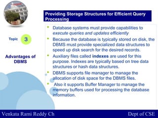 www.company.com
• Database systems must provide capabilities to
execute queries and updates efficiently
• Because the database is typically stored on disk, the
DBMS must provide specialized data structures to
speed up disk search for the desired records.
• Auxiliary files called indexes are used for this
purpose. Indexes are typically based on tree data
structures or hash data structures.
• DBMS supports file manager to manage the
allocation of disk space for the DBMS files.
• Also it supports Buffer Manager to manage the
memory buffers used for processing the database
information.
Topic
Advantages of
DBMS
3
Providing Storage Structures for Efficient Query
Processing
Venkata Rami Reddy Ch Dept of CSE
 