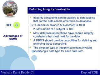 www.company.com
• Integrity constraints can be applied to database so
that correct data can be entered in to database.
Ex: 1. minimum balance of a account is 1000
2. Max marks of a subject is 100
• Most database applications have certain integrity
constraints that must hold for the data.
• A DBMS should provide capabilities for defining and
enforcing these constraints.
• The simplest type of integrity constraint involves
specifying a data type for each data item.
Topic
Advantages of
DBMS
3
Enforcing Integrity constraints
Venkata Rami Reddy Ch Dept of CSE
 