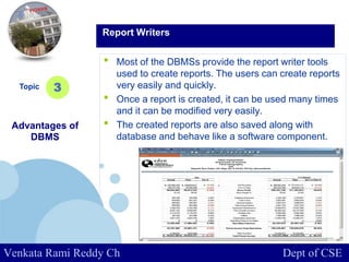 www.company.com
• Most of the DBMSs provide the report writer tools
used to create reports. The users can create reports
very easily and quickly.
• Once a report is created, it can be used many times
and it can be modified very easily.
• The created reports are also saved along with
database and behave like a software component.
Topic
Advantages of
DBMS
3
Report Writers
Venkata Rami Reddy Ch Dept of CSE
 