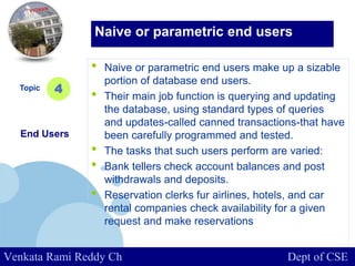 www.company.com
• Naive or parametric end users make up a sizable
portion of database end users.
• Their main job function is querying and updating
the database, using standard types of queries
and updates-called canned transactions-that have
been carefully programmed and tested.
• The tasks that such users perform are varied:
• Bank tellers check account balances and post
withdrawals and deposits.
• Reservation clerks fur airlines, hotels, and car
rental companies check availability for a given
request and make reservations
Topic
End Users
4
Naive or parametric end users
Venkata Rami Reddy Ch Dept of CSE
 