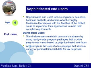 www.company.com
• Sophisticated end users include engineers, scientists,
business analysts, and others who thoroughly
familiarize themselves with the facilities of the DBMS
so as to implement their applications to meet their
complex requirements.
Stand-alone users
• Stand-alone users maintain personal databases by
using ready-made program packages that provide
easy-to-use menu-based or graphics-based interfaces.
• An example is the user of a tax package that stores a
variety of personal financial data for tax purposes.
Topic
End Users
4
Sophisticated end users
Venkata Rami Reddy Ch Dept of CSE
 
