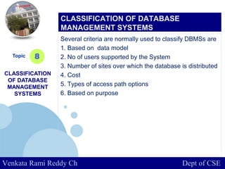 www.company.com
Several criteria are normally used to classify DBMSs are
1. Based on data model
2. No of users supported by the System
3. Number of sites over which the database is distributed
4. Cost
5. Types of access path options
6. Based on purpose
Topic
CLASSIFICATION
OF DATABASE
MANAGEMENT
SYSTEMS
8
CLASSIFICATION OF DATABASE
MANAGEMENT SYSTEMS
Venkata Rami Reddy Ch Dept of CSE
 