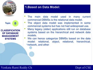www.company.com
• The main data model used in many current
commercial DBMSs is the relational data model.
• The object data model was implemented in some
commercial systems but has not had widespread use.
• Many legacy (older) applications still run on database
systems based on the hierarchical and network data
models.
• We can hence categorize DBMSs based on the data
model: relational, object, relational, hierarchical,
network, and other.
Topic
CLASSIFICATION
OF DATABASE
MANAGEMENT
SYSTEMS
8
1.Based on Data Model:
Venkata Rami Reddy Ch Dept of CSE
 