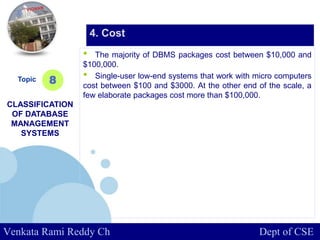 www.company.com
• The majority of DBMS packages cost between $10,000 and
$100,000.
• Single-user low-end systems that work with micro computers
cost between $100 and $3000. At the other end of the scale, a
few elaborate packages cost more than $100,000.
Topic
CLASSIFICATION
OF DATABASE
MANAGEMENT
SYSTEMS
8
4. Cost
Venkata Rami Reddy Ch Dept of CSE
 