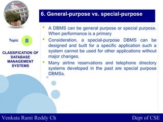 www.company.com
• A DBMS can be general purpose or special purpose.
When performance is a primary
• Consideration, a special-purpose DBMS can be
designed and built for a specific application such a
system cannot be used for other applications without
major changes.
• Many airline reservations and telephone directory
systems developed in the past are special purpose
DBMSs.
Topic
CLASSIFICATION OF
DATABASE
MANAGEMENT
SYSTEMS
8
6. General-purpose vs. special-purpose
Venkata Rami Reddy Ch Dept of CSE
 