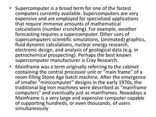 • Supercomputer is a broad term for one of the fastest
computers currently available. Supercomputers are very
expensive and are employed for specialized applications
that require immense amounts of mathematical
calculations (number crunching). For example, weather
forecasting requires a supercomputer. Other uses of
supercomputers scientific simulations, (animated) graphics,
fluid dynamic calculations, nuclear energy research,
electronic design, and analysis of geological data (e.g. in
petrochemical prospecting). Perhaps the best known
supercomputer manufacturer is Cray Research.
• Mainframe was a term originally referring to the cabinet
containing the central processor unit or "main frame" of a
room-filling Stone Age batch machine. After the emergence
of smaller "minicomputer" designs in the early 1970s, the
traditional big iron machines were described as "mainframe
computers" and eventually just as mainframes. Nowadays a
Mainframe is a very large and expensive computer capable
of supporting hundreds, or even thousands, of users
simultaneously
 