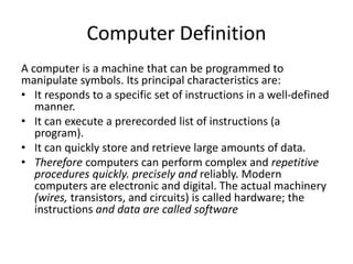 Computer Definition
A computer is a machine that can be programmed to
manipulate symbols. Its principal characteristics are:
• It responds to a specific set of instructions in a well-defined
manner.
• It can execute a prerecorded list of instructions (a
program).
• It can quickly store and retrieve large amounts of data.
• Therefore computers can perform complex and repetitive
procedures quickly. precisely and reliably. Modern
computers are electronic and digital. The actual machinery
(wires, transistors, and circuits) is called hardware; the
instructions and data are called software
 