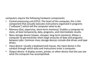 computers require the following hardware components:
• Central processing unit (CPU): The heart of the computer, this is the
component that actually executes instructions organized in programs
("software") which tell the computer what to do.
• Memory (fast, expensive, short-term memory): Enables a computer to
store, at least temporarily, data, programs, and intermediate results.
• Mass storage device (slower, cheaper, long-term memory): Allows a
computer to permanently retain large amounts of data and programs
between jobs. Common mass storage devices include disk drives and tape
drives.
• Input device: Usually a keyboard and mouse, the input device is the
conduit through which data and instructions enter a computer.
• Output device: A display screen, printer, or other device that lets you see
what the computer has accomplished.
 