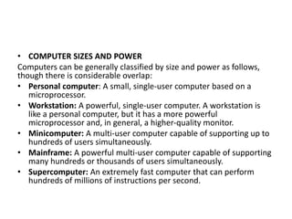 • COMPUTER SIZES AND POWER
Computers can be generally classified by size and power as follows,
though there is considerable overlap:
• Personal computer: A small, single-user computer based on a
microprocessor.
• Workstation: A powerful, single-user computer. A workstation is
like a personal computer, but it has a more powerful
microprocessor and, in general, a higher-quality monitor.
• Minicomputer: A multi-user computer capable of supporting up to
hundreds of users simultaneously.
• Mainframe: A powerful multi-user computer capable of supporting
many hundreds or thousands of users simultaneously.
• Supercomputer: An extremely fast computer that can perform
hundreds of millions of instructions per second.
 